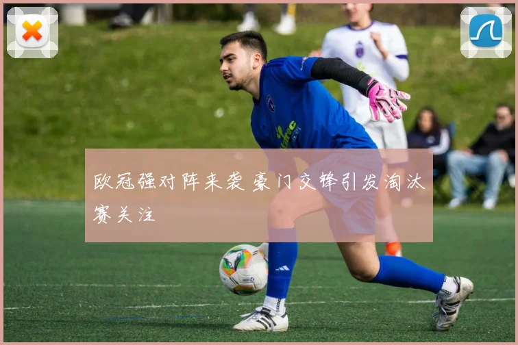 欧冠强对阵来袭 豪门交锋引发淘汰赛关注