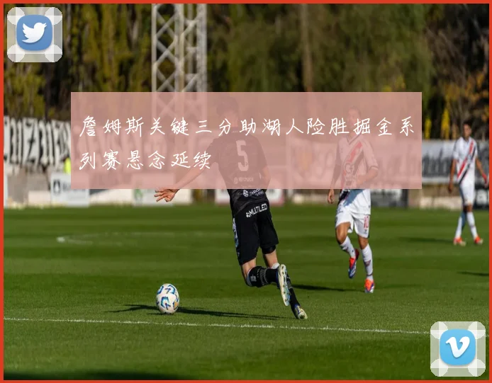 詹姆斯关键三分助湖人险胜掘金系列赛悬念延续