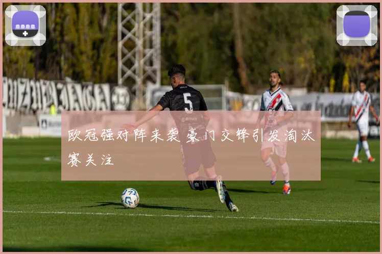 欧冠强对阵来袭 豪门交锋引发淘汰赛关注