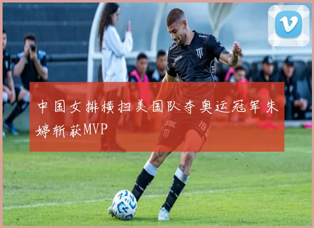 中国女排横扫美国队夺奥运冠军朱婷斩获MVP