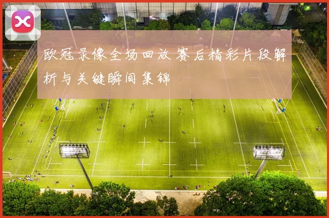 欧冠录像全场回放 赛后精彩片段解析与关键瞬间集锦