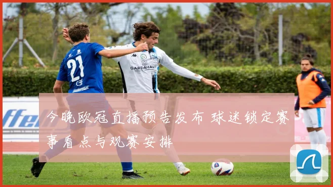 今晚欧冠直播预告发布 球迷锁定赛事看点与观赛安排