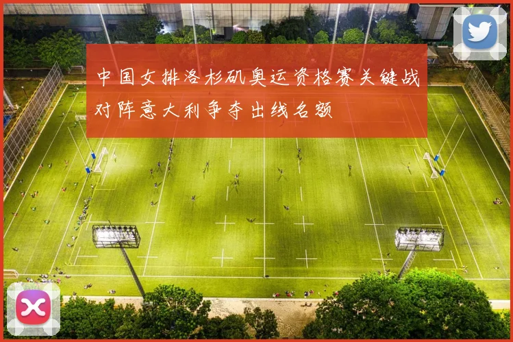 中国女排洛杉矶奥运资格赛关键战对阵意大利争夺出线名额
