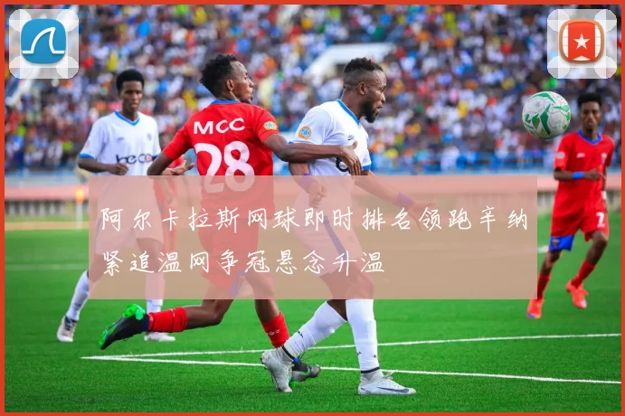阿尔卡拉斯网球即时排名领跑辛纳紧追温网争冠悬念升温