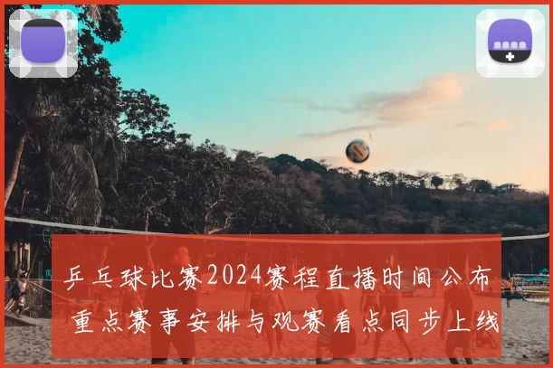 乒乓球比赛2024赛程直播时间公布 重点赛事安排与观赛看点同步上线