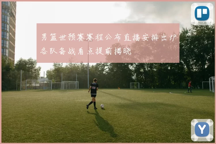 男篮世预赛赛程公布直播安排出炉各队备战看点提前揭晓