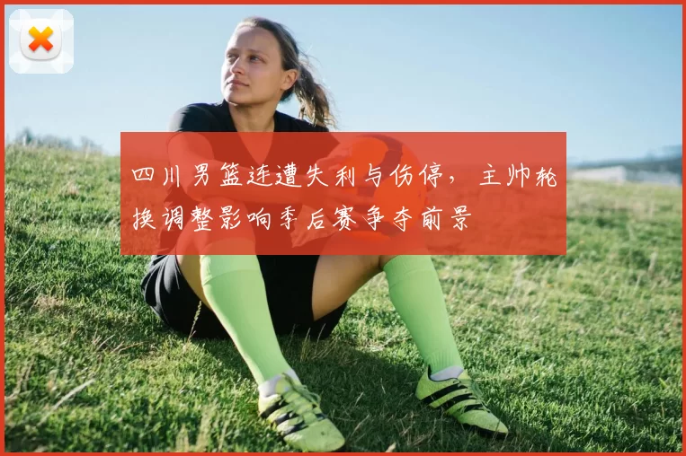 四川男篮连遭失利与伤停,主帅轮换调整影响季后赛争夺前景
