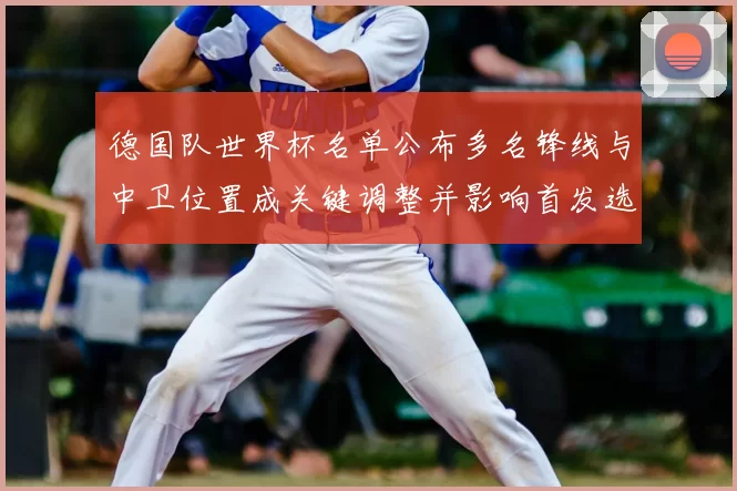 德国队世界杯名单公布多名锋线与中卫位置成关键调整并影响首发选择