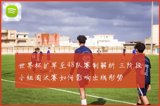 世界杯扩军至48队赛制解析 三阶段小组淘汰赛如何影响出线形势