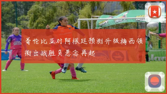 哥伦比亚对阿根廷预测升级梅西领衔出战胜负悬念再起