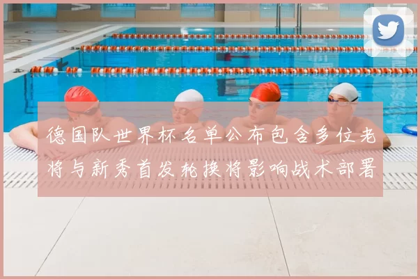 德国队世界杯名单公布包含多位老将与新秀首发轮换将影响战术部署