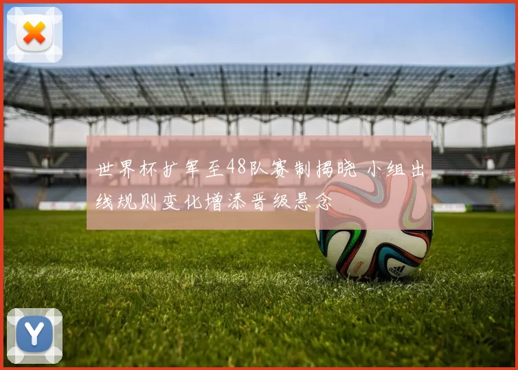 世界杯扩军至48队赛制揭晓 小组出线规则变化增添晋级悬念