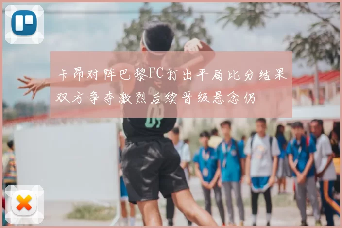 卡昂对阵巴黎FC打出平局比分结果双方争夺激烈后续晋级悬念仍