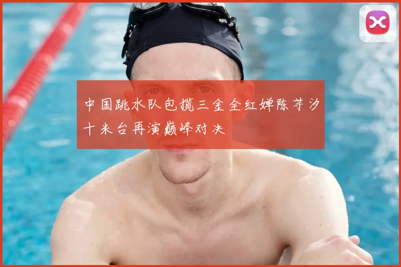 中国跳水队包揽三金全红婵陈芋汐十米台再演巅峰对决