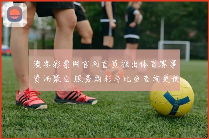 澳客彩票网官网首页推出体育赛事资讯聚合 服务购彩与比分查询更便捷