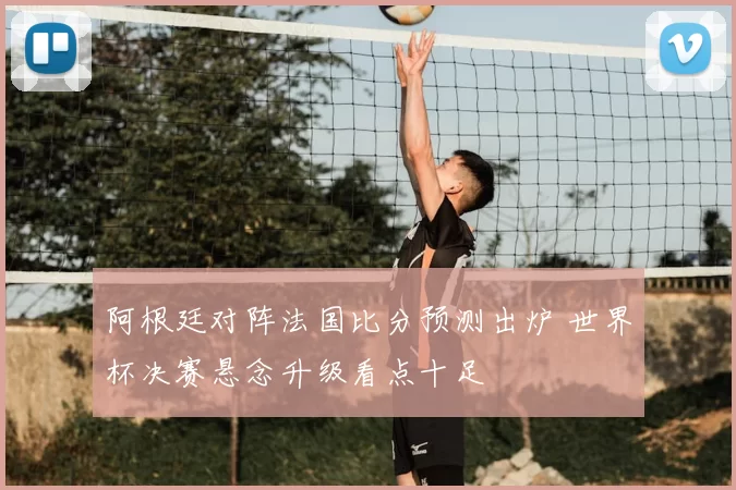阿根廷对阵法国比分预测出炉 世界杯决赛悬念升级看点十足
