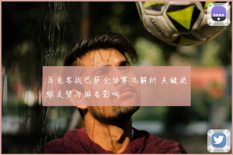 马竞客战巴萨全场赛况解析 关键进球走势与排名影响