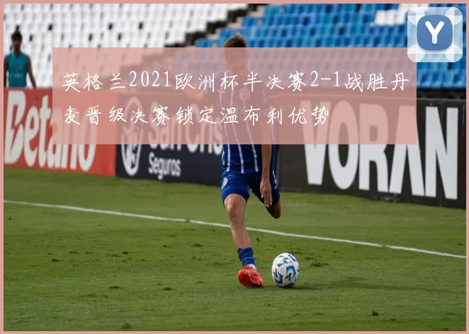 英格兰2021欧洲杯半决赛2-1战胜丹麦晋级决赛锁定温布利优势