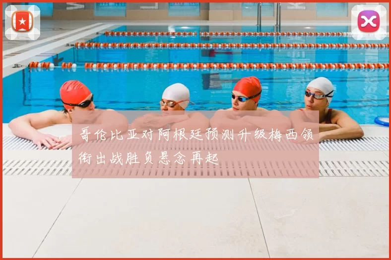 哥伦比亚对阿根廷预测升级梅西领衔出战胜负悬念再起
