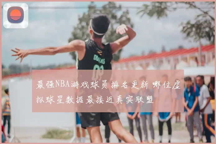 最强NBA游戏球员排名更新 哪位虚拟球星数据最接近真实联盟