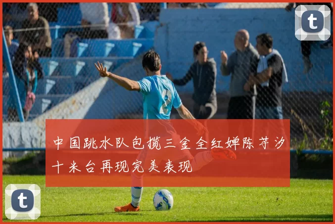中国跳水队包揽三金全红婵陈芋汐十米台再现完美表现