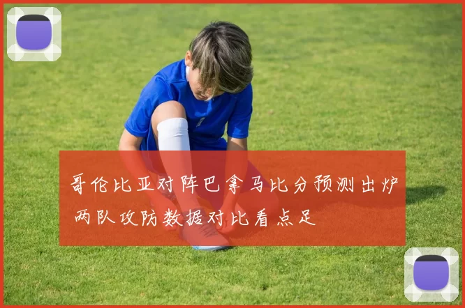 哥伦比亚对阵巴拿马比分预测出炉 两队攻防数据对比看点足