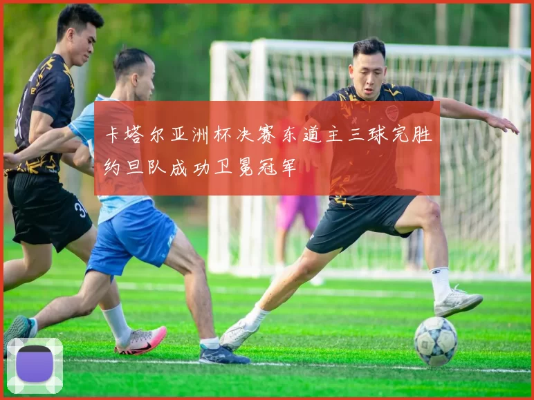 卡塔尔亚洲杯决赛东道主三球完胜约旦队成功卫冕冠军
