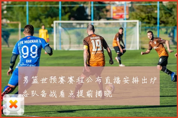 男篮世预赛赛程公布直播安排出炉各队备战看点提前揭晓