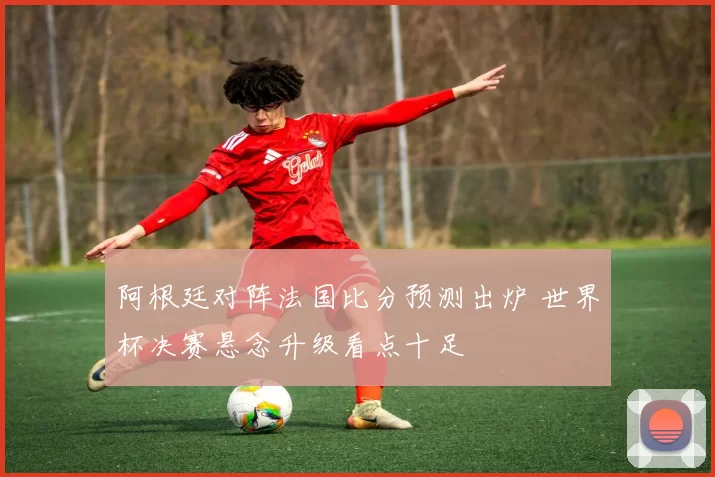 阿根廷对阵法国比分预测出炉 世界杯决赛悬念升级看点十足