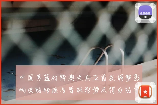 中国男篮对阵澳大利亚首发调整影响攻防转换与晋级形势及得分防守细节