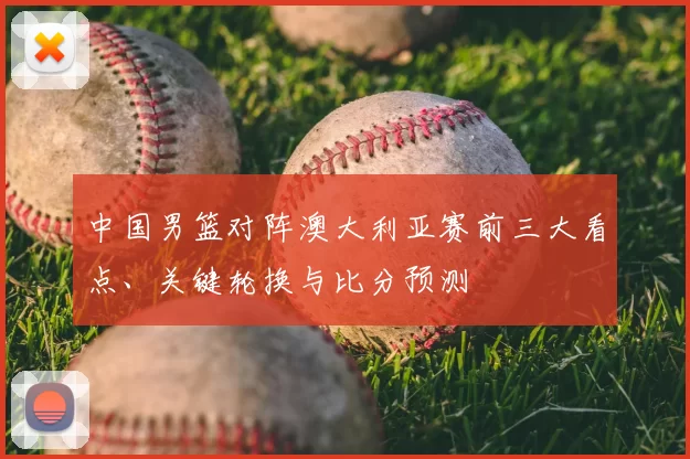 中国男篮对阵澳大利亚赛前三大看点、关键轮换与比分预测