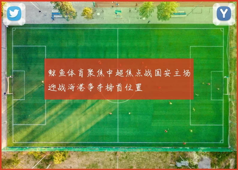 鲸鱼体育聚焦中超焦点战国安主场迎战海港争夺榜首位置