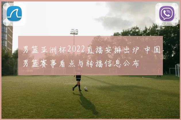男篮亚洲杯2022直播安排出炉 中国男篮赛事看点与转播信息公布