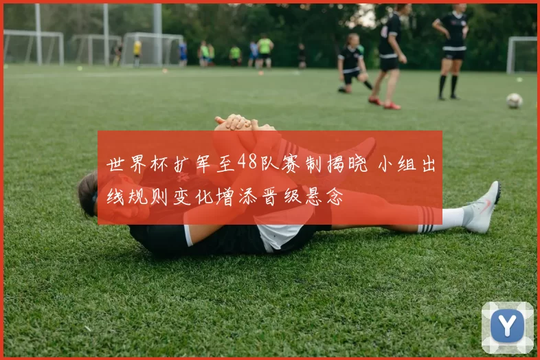 世界杯扩军至48队赛制揭晓 小组出线规则变化增添晋级悬念