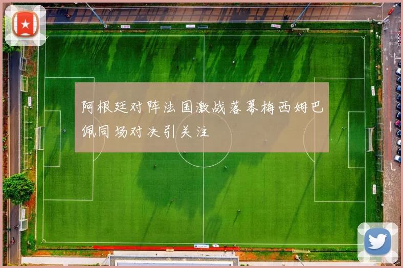 阿根廷对阵法国激战落幕梅西姆巴佩同场对决引关注