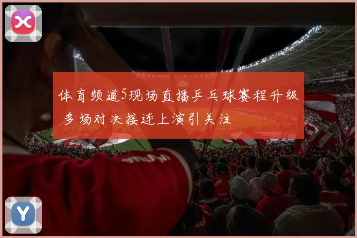 体育频道5现场直播乒乓球赛程升级 多场对决接连上演引关注