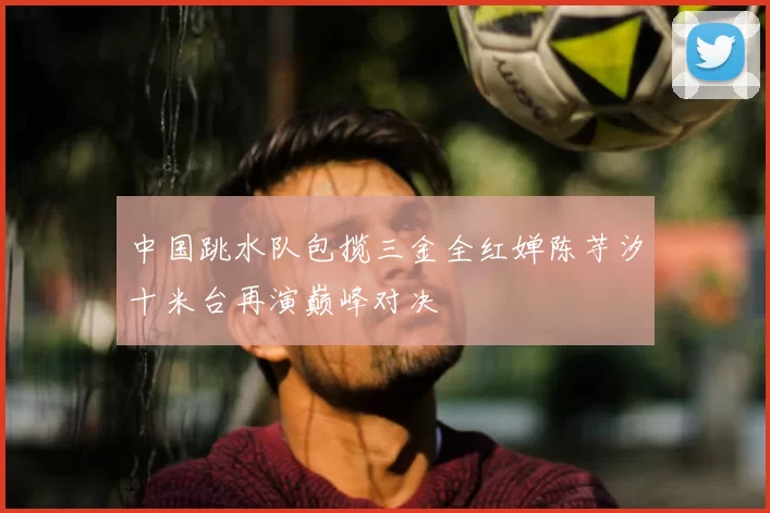 中国跳水队包揽三金全红婵陈芋汐十米台再演巅峰对决