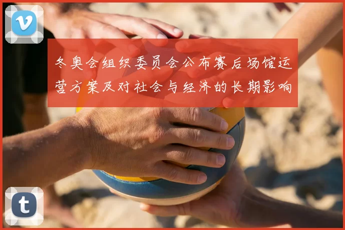 冬奥会组织委员会公布赛后场馆运营方案及对社会与经济的长期影响评估