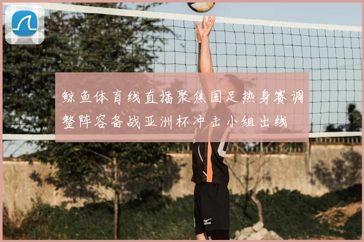 鲸鱼体育线直播聚焦国足热身赛调整阵容备战亚洲杯冲击小组出线