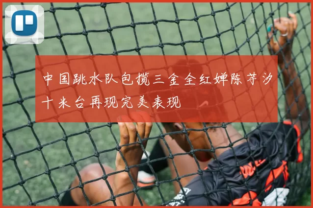 中国跳水队包揽三金全红婵陈芋汐十米台再现完美表现