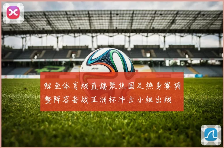 鲸鱼体育线直播聚焦国足热身赛调整阵容备战亚洲杯冲击小组出线