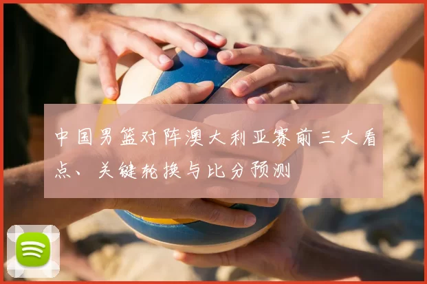 中国男篮对阵澳大利亚赛前三大看点、关键轮换与比分预测