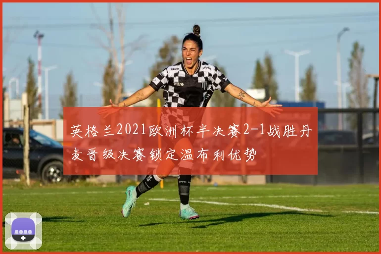 英格兰2021欧洲杯半决赛2-1战胜丹麦晋级决赛锁定温布利优势