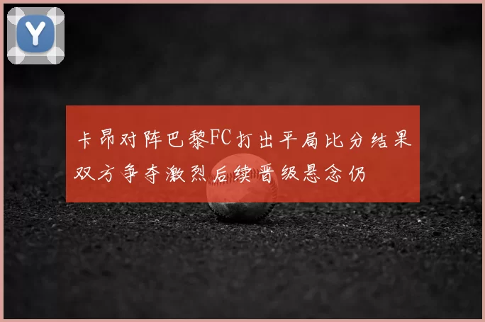 卡昂对阵巴黎FC打出平局比分结果双方争夺激烈后续晋级悬念仍