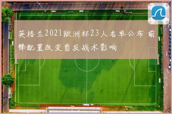 英格兰2021欧洲杯23人名单公布 前锋配置改变首发战术影响