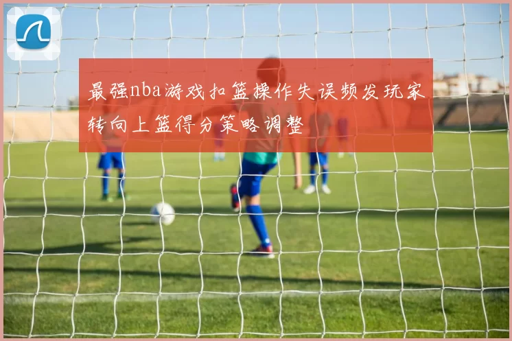 最强nba游戏扣篮操作失误频发玩家转向上篮得分策略调整
