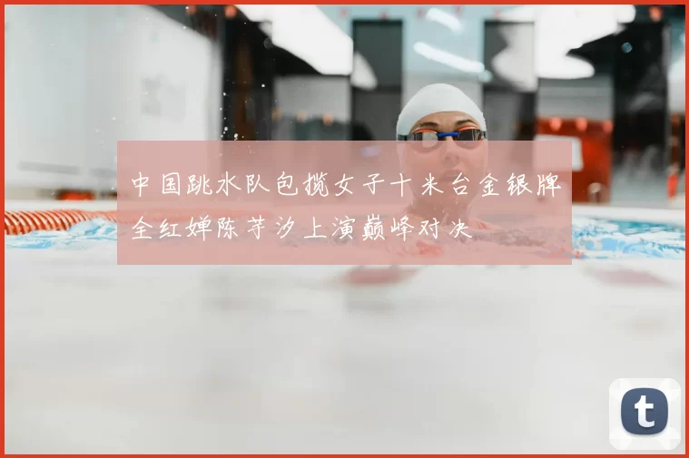 中国跳水队包揽女子十米台金银牌全红婵陈芋汐上演巅峰对决
