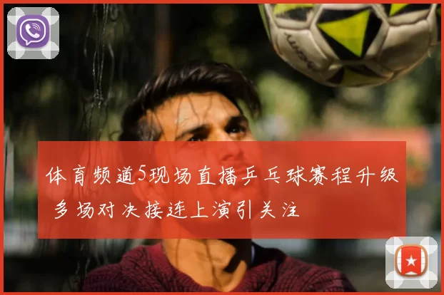 体育频道5现场直播乒乓球赛程升级 多场对决接连上演引关注