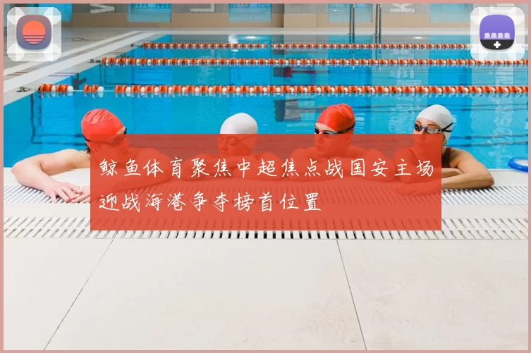 鲸鱼体育聚焦中超焦点战国安主场迎战海港争夺榜首位置